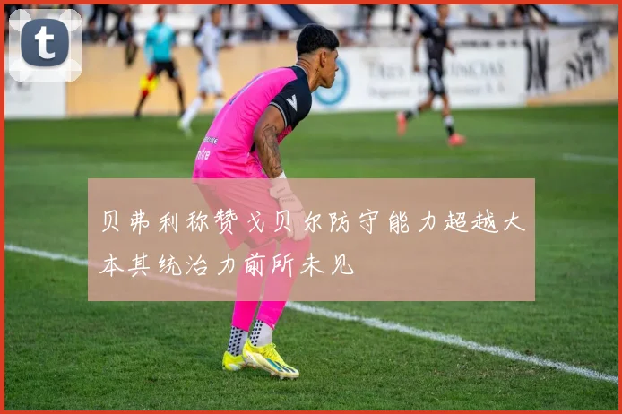 贝弗利称赞戈贝尔防守能力超越大本其统治力前所未见