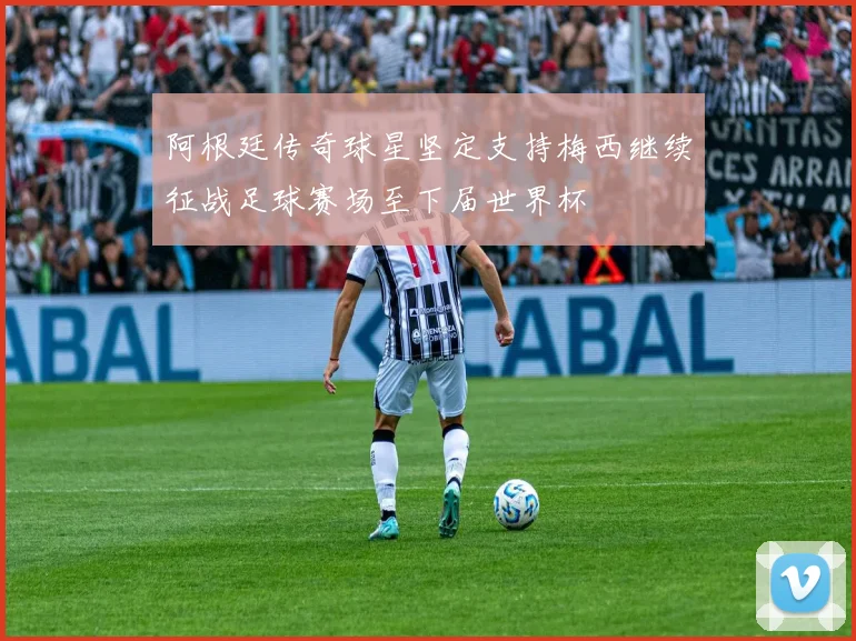 阿根廷传奇球星坚定支持梅西继续征战足球赛场至下届世界杯