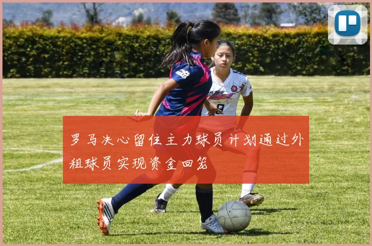 罗马决心留住主力球员计划通过外租球员实现资金回笼