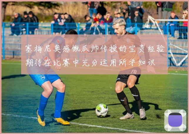 塞梅尼奥感慨瓜帅传授的宝贵经验期待在比赛中充分运用所学知识