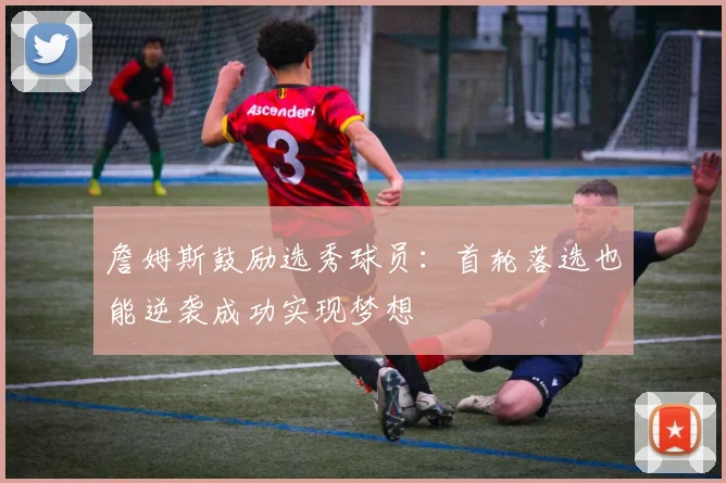 詹姆斯鼓励选秀球员：首轮落选也能逆袭成功实现梦想