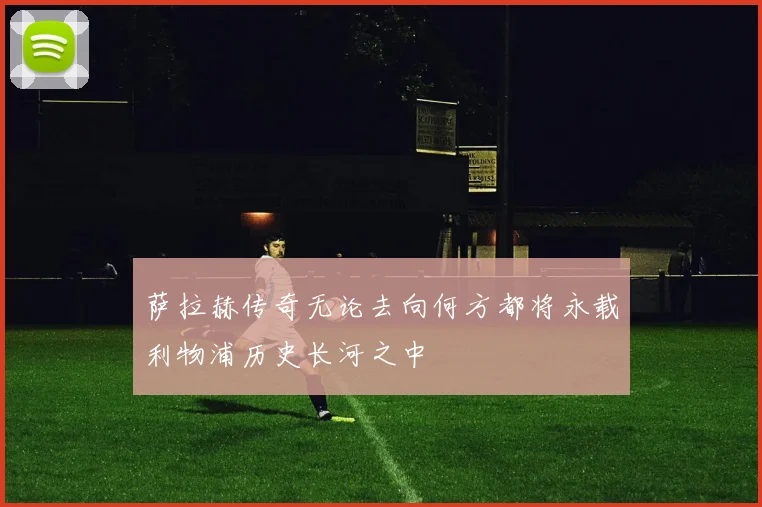萨拉赫传奇无论去向何方都将永载利物浦历史长河之中