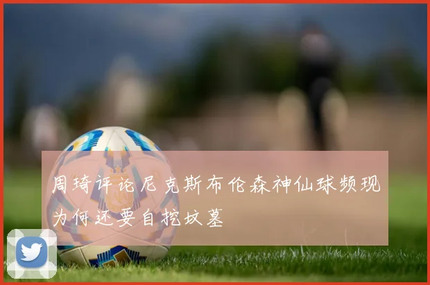 周琦评论尼克斯布伦森神仙球频现为何还要自挖坟墓