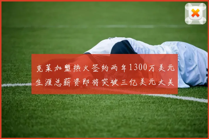 克莱加盟热火签约两年1300万美元生涯总薪资即将突破三亿美元大关