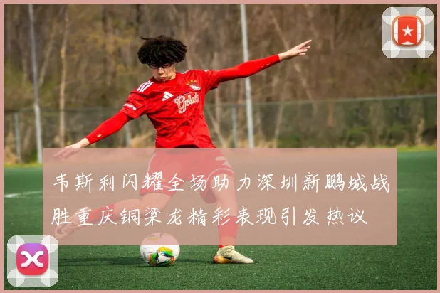 韦斯利闪耀全场助力深圳新鹏城战胜重庆铜梁龙精彩表现引发热议