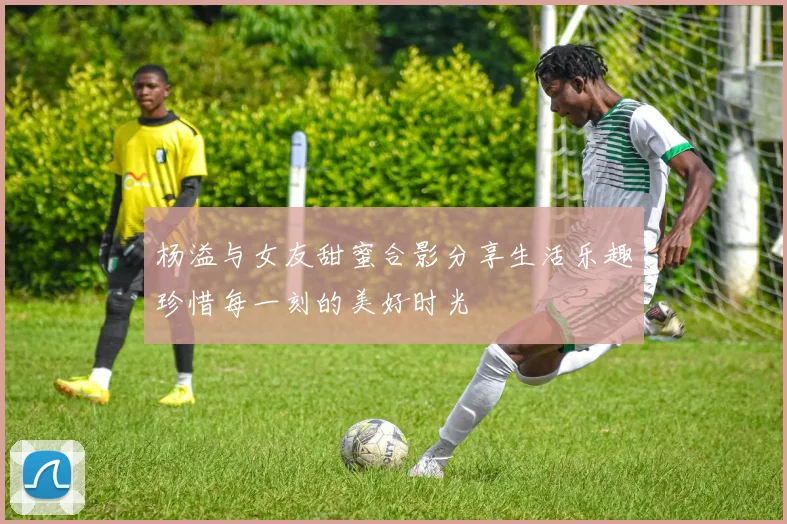 杨溢与女友甜蜜合影分享生活乐趣珍惜每一刻的美好时光