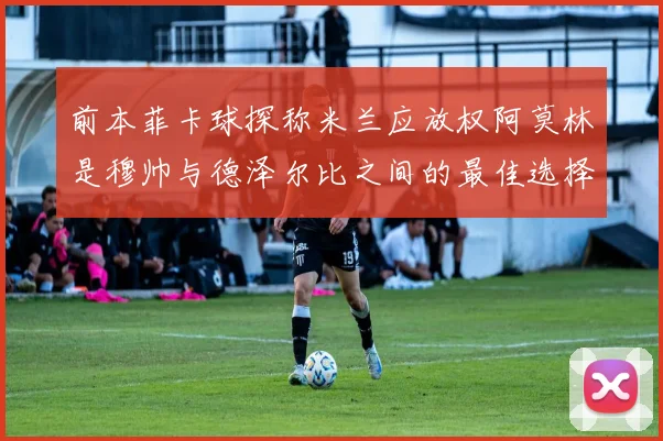 前本菲卡球探称米兰应放权阿莫林是穆帅与德泽尔比之间的最佳选择