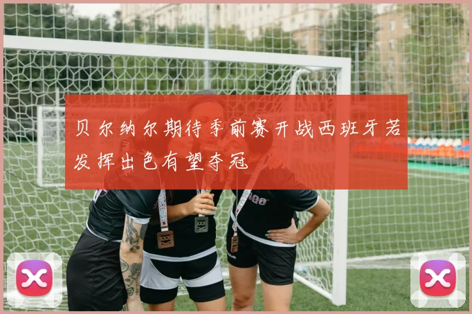 贝尔纳尔期待季前赛开战西班牙若发挥出色有望夺冠