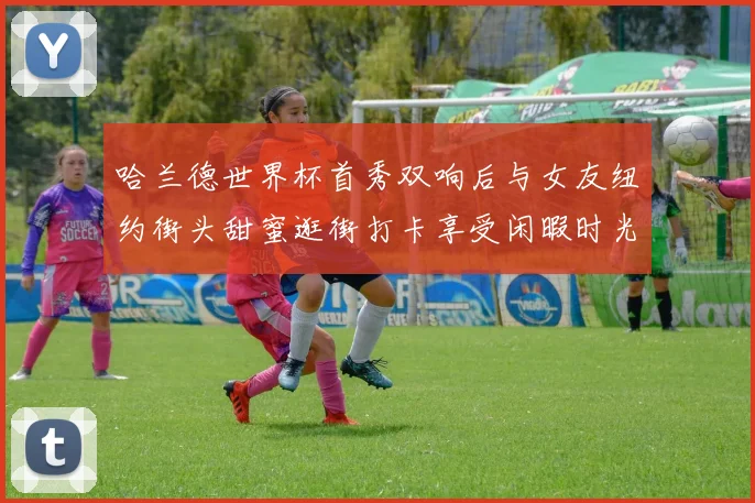 哈兰德世界杯首秀双响后与女友纽约街头甜蜜逛街打卡享受闲暇时光