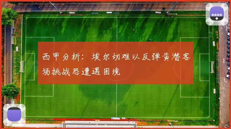 西甲分析：埃尔切难以反弹黄潜客场挑战恐遭遇困境