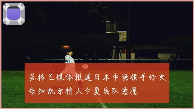 苏格兰媒体报道日本中场旗手怜央告知凯尔特人今夏离队意愿