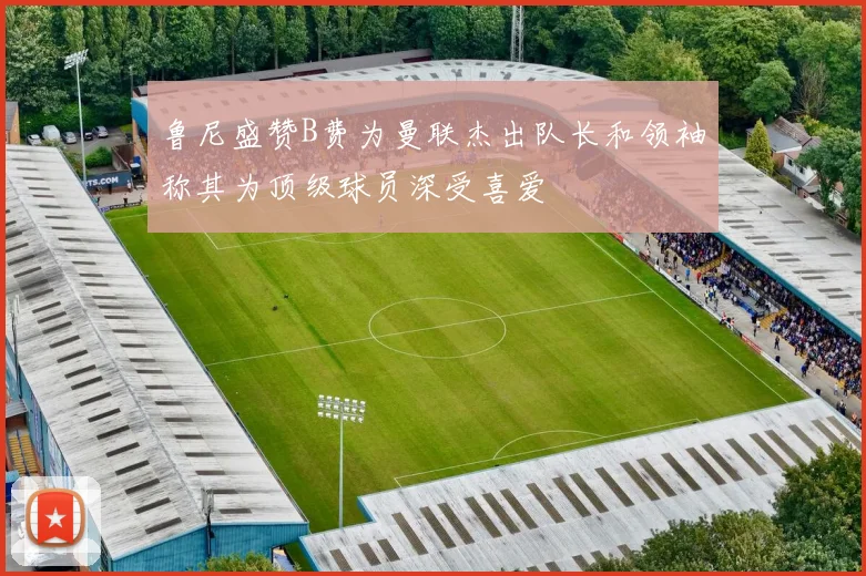 鲁尼盛赞B费为曼联杰出队长和领袖称其为顶级球员深受喜爱