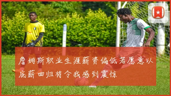 詹姆斯职业生涯薪资偏低若愿意以底薪回归将令我感到震惊