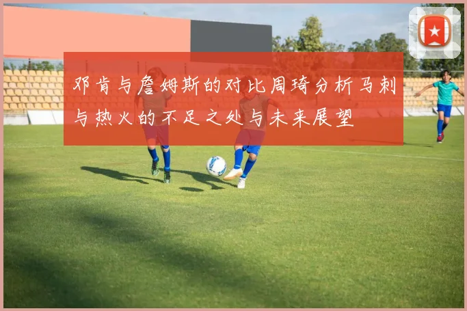 邓肯与詹姆斯的对比周琦分析马刺与热火的不足之处与未来展望