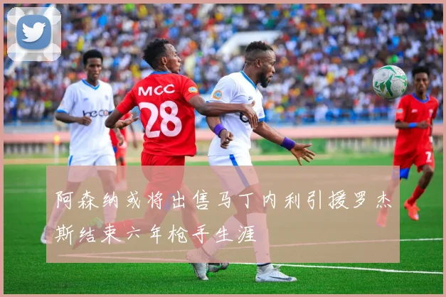 阿森纳或将出售马丁内利引援罗杰斯结束六年枪手生涯
