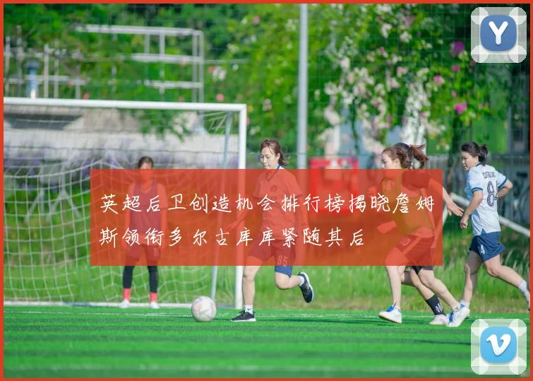 英超后卫创造机会排行榜揭晓詹姆斯领衔多尔古库库紧随其后