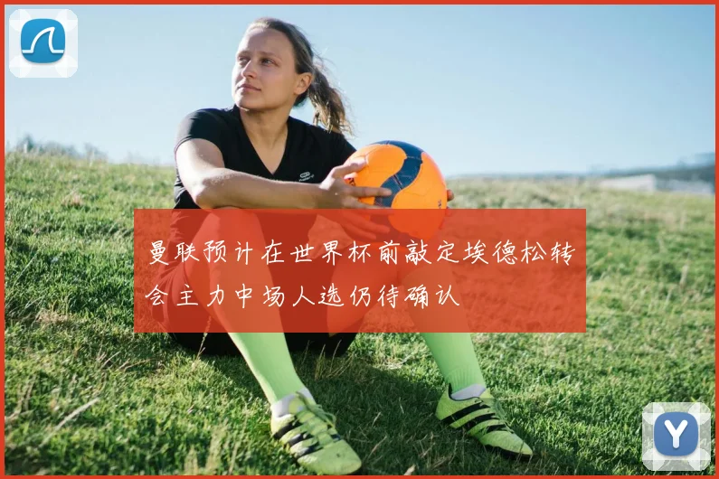 曼联预计在世界杯前敲定埃德松转会主力中场人选仍待确认