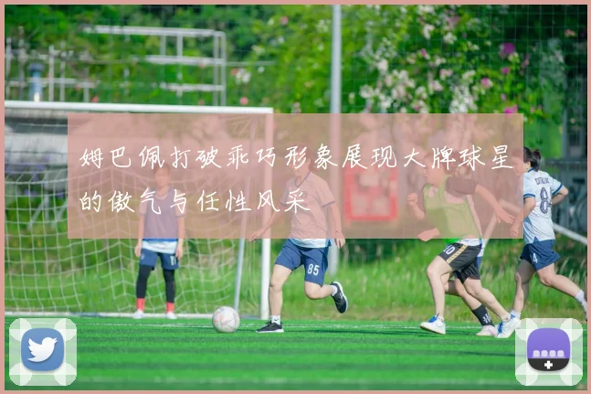 姆巴佩打破乖巧形象展现大牌球星的傲气与任性风采