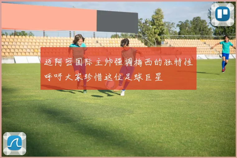 迈阿密国际主帅强调梅西的独特性呼吁大家珍惜这位足球巨星