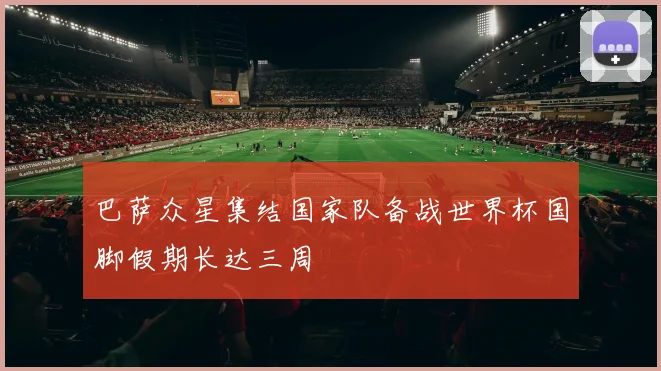 巴萨众星集结国家队备战世界杯国脚假期长达三周