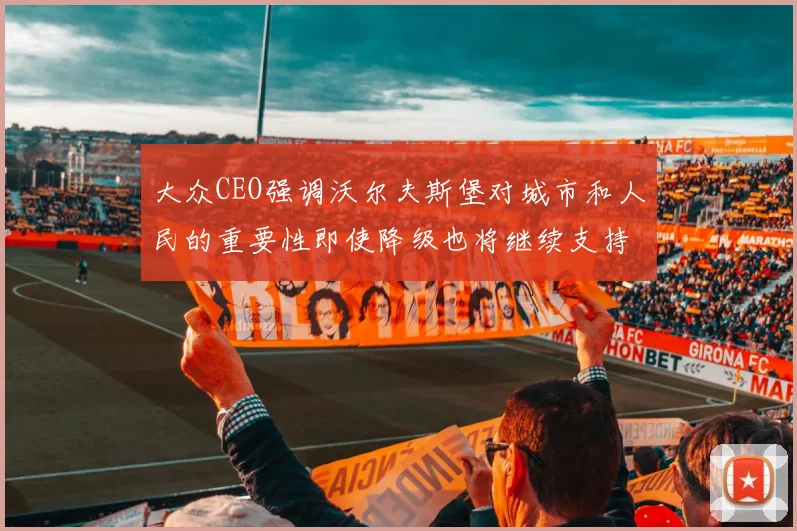 大众CEO强调沃尔夫斯堡对城市和人民的重要性即使降级也将继续支持
