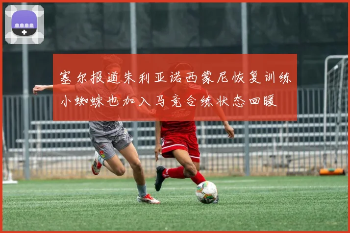 塞尔报道朱利亚诺西蒙尼恢复训练小蜘蛛也加入马竞合练状态回暖